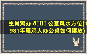 生肖鸡办 🐋 公室风水方位(1981年属鸡人办公桌如何摆放)